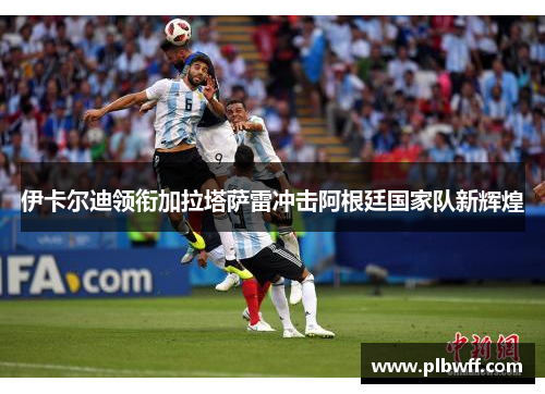 伊卡尔迪领衔加拉塔萨雷冲击阿根廷国家队新辉煌