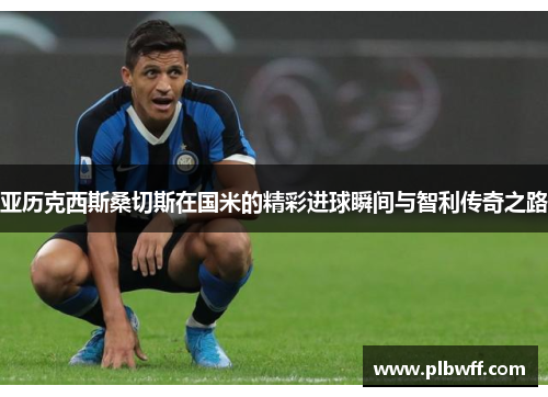 亚历克西斯桑切斯在国米的精彩进球瞬间与智利传奇之路