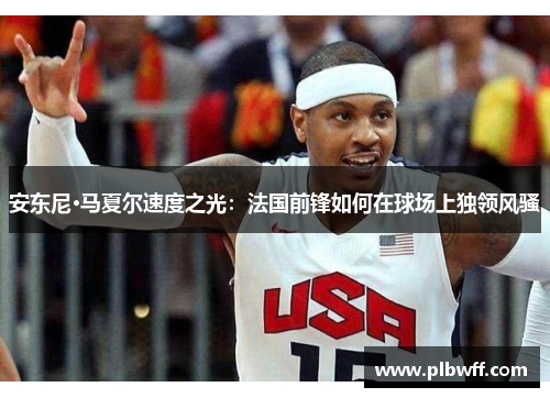 安东尼·马夏尔速度之光：法国前锋如何在球场上独领风骚