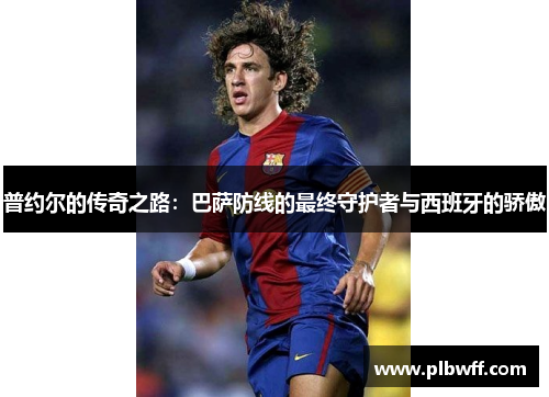 普约尔的传奇之路：巴萨防线的最终守护者与西班牙的骄傲