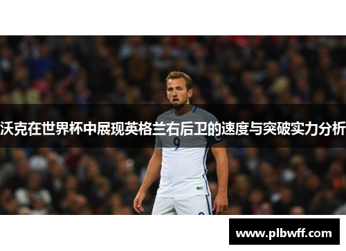 沃克在世界杯中展现英格兰右后卫的速度与突破实力分析