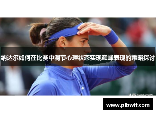 纳达尔如何在比赛中调节心理状态实现巅峰表现的策略探讨