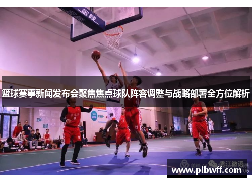 篮球赛事新闻发布会聚焦焦点球队阵容调整与战略部署全方位解析