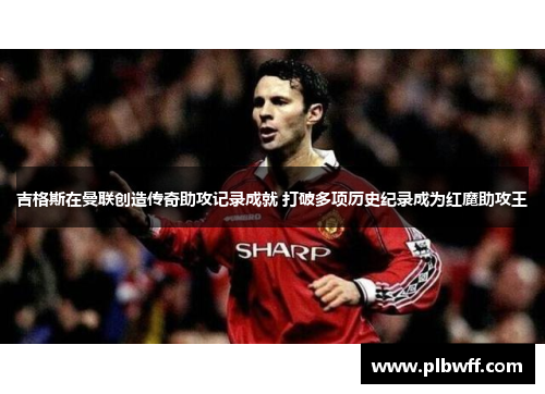 吉格斯在曼联创造传奇助攻记录成就 打破多项历史纪录成为红魔助攻王