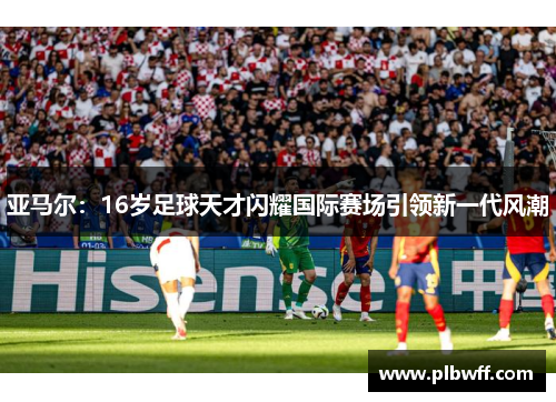 亚马尔：16岁足球天才闪耀国际赛场引领新一代风潮