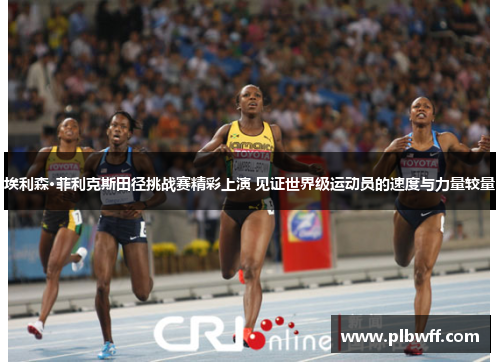 埃利森·菲利克斯田径挑战赛精彩上演 见证世界级运动员的速度与力量较量