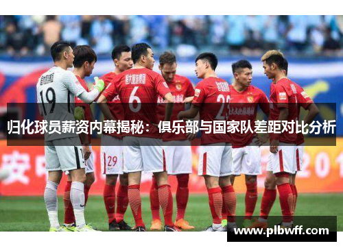 归化球员薪资内幕揭秘：俱乐部与国家队差距对比分析
