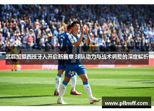 武磊加盟西班牙人开启新篇章 球队动力与战术调整的深度解析