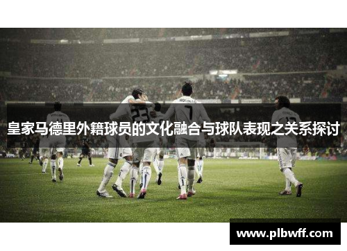 皇家马德里外籍球员的文化融合与球队表现之关系探讨