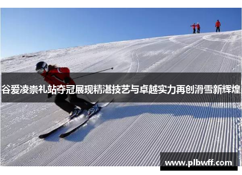 谷爱凌崇礼站夺冠展现精湛技艺与卓越实力再创滑雪新辉煌