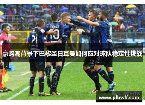 豪购潮背景下巴黎圣日耳曼如何应对球队稳定性挑战