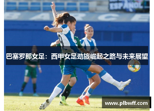 巴塞罗那女足：西甲女足劲旅崛起之路与未来展望