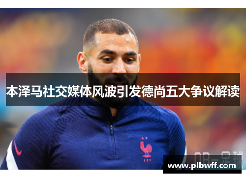 本泽马社交媒体风波引发德尚五大争议解读