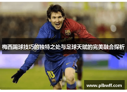梅西踢球技巧的独特之处与足球天赋的完美融合探析 梅西踢球技巧的独特之处与足球天赋的完美融合探析